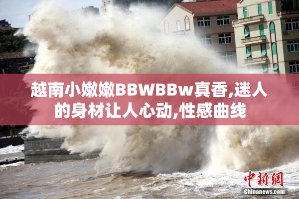 越南小嫩嫩BBWBBw真香,迷人的身材让人心动,性感曲线