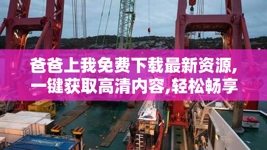 爸爸上我免费下载最新资源,一键获取高清内容,轻松畅享无广告体验