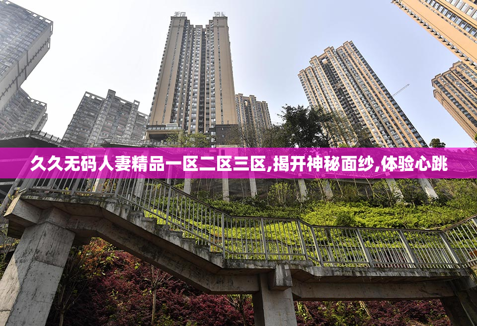 久久无码人妻精品一区二区三区,揭开神秘面纱,体验心跳