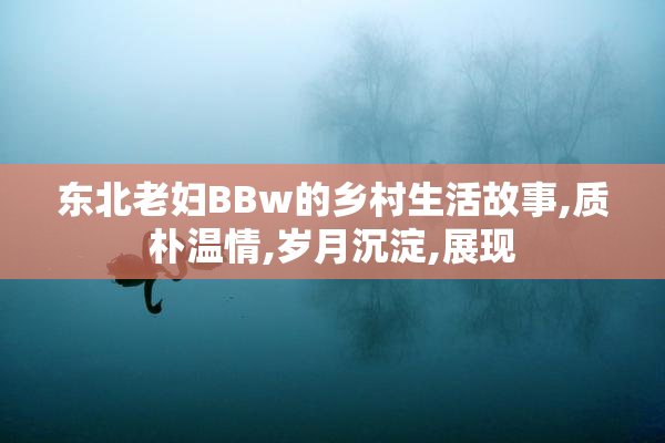 东北老妇BBw的乡村生活故事,质朴温情,岁月沉淀,展现