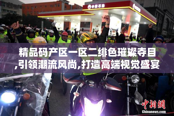 精品码产区一区二绯色璀璨夺目,引领潮流风尚,打造高端视觉盛宴