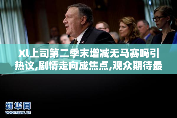 Xl上司第二季末增减无马赛吗引热议,剧情走向成焦点,观众期待最终