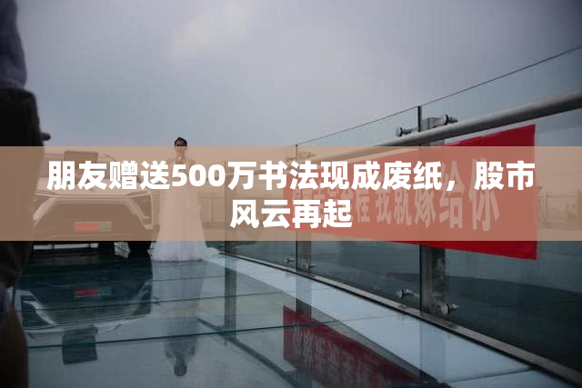 朋友赠送500万书法现成废纸，股市风云再起