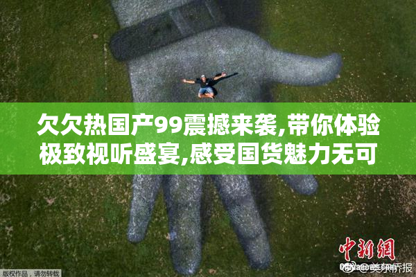 欠欠热国产99震撼来袭,带你体验极致视听盛宴,感受国货魅力无可