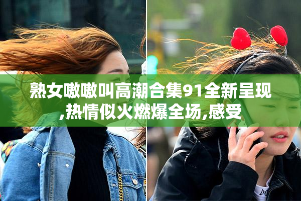 熟女嗷嗷叫高潮合集91全新呈现,热情似火燃爆全场,感受