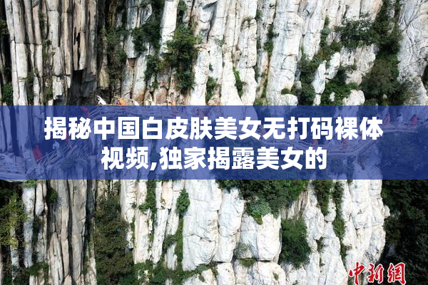 揭秘中国白皮肤美女无打码裸体视频,独家揭露美女的