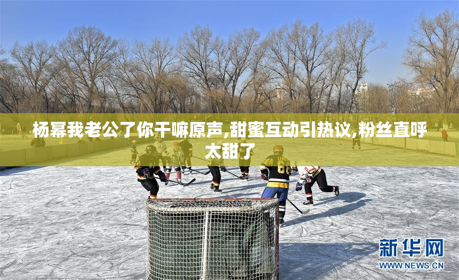 杨幂我老公了你干嘛原声,甜蜜互动引热议,粉丝直呼太甜了