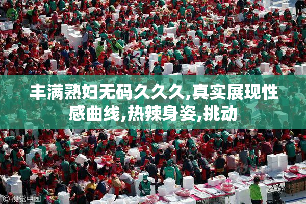 丰满熟妇无码久久久,真实展现性感曲线,热辣身姿,挑动