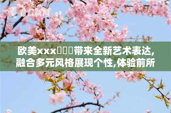 欧美xxx乄乄乄带来全新艺术表达,融合多元风格展现个性,体验前所