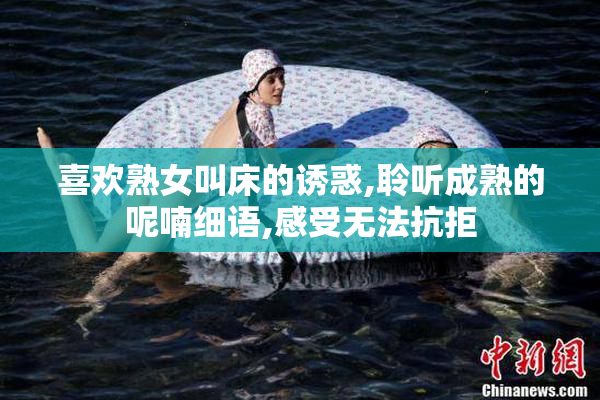 喜欢熟女叫床的诱惑,聆听成熟的呢喃细语,感受无法抗拒