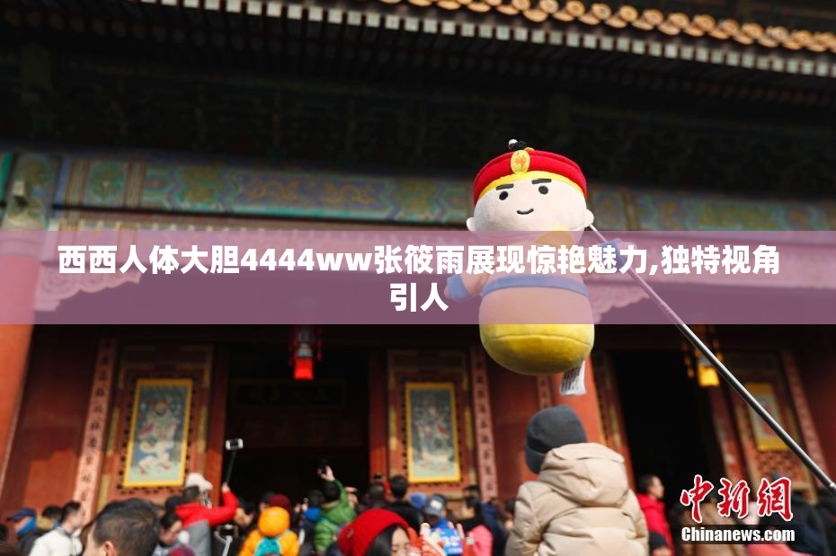 西西人体大胆4444ww张筱雨展现惊艳魅力,独特视角引人