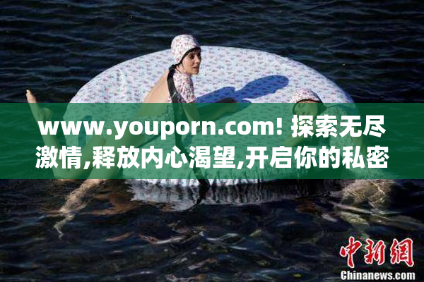 www.youporn.com! 探索无尽激情,释放内心渴望,开启你的私密狂欢之