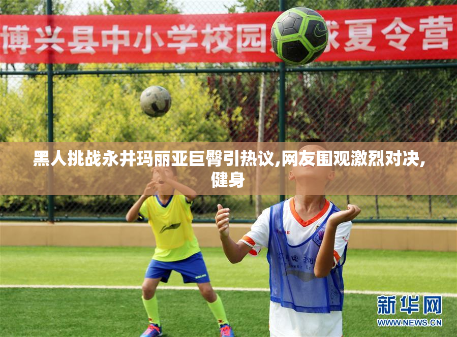 黑人挑战永井玛丽亚巨臀引热议,网友围观激烈对决,健身