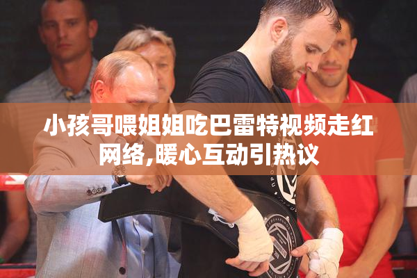 小孩哥喂姐姐吃巴雷特视频走红网络,暖心互动引热议