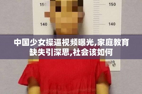 中国少女操逼视频曝光,家庭教育缺失引深思,社会该如何