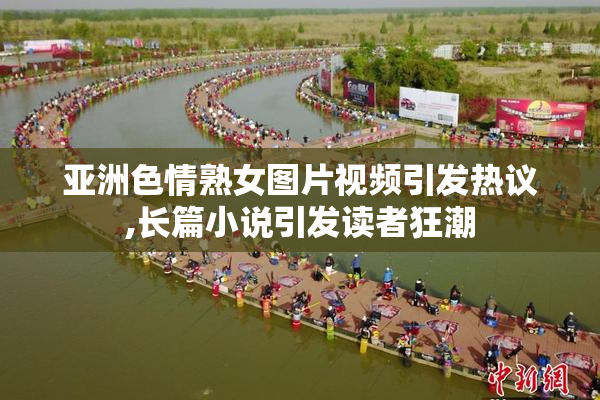 亚洲色情熟女图片视频引发热议,长篇小说引发读者狂潮