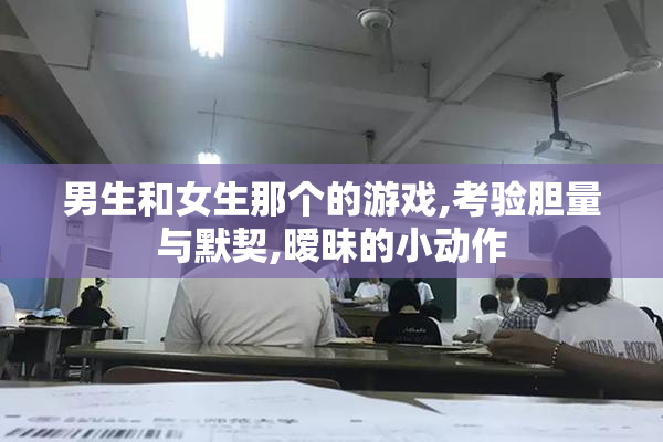 男生和女生那个的游戏,考验胆量与默契,暧昧的小动作