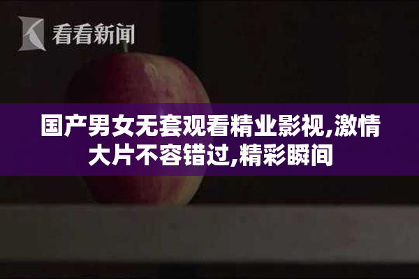 国产男女无套观看精业影视,激情大片不容错过,精彩瞬间