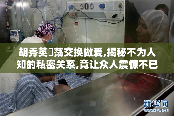 胡秀英婬荡交换做爰,揭秘不为人知的私密关系,竟让众人震惊不已