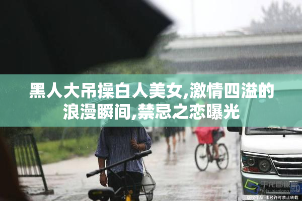 黑人大吊操白人美女,激情四溢的浪漫瞬间,禁忌之恋曝光