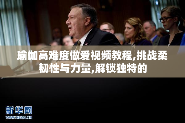 瑜伽高难度做爱视频教程,挑战柔韧性与力量,解锁独特的