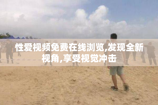 性爱视频免费在线浏览,发现全新视角,享受视觉冲击