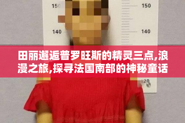 田丽邂逅普罗旺斯的精灵三点,浪漫之旅,探寻法国南部的神秘童话