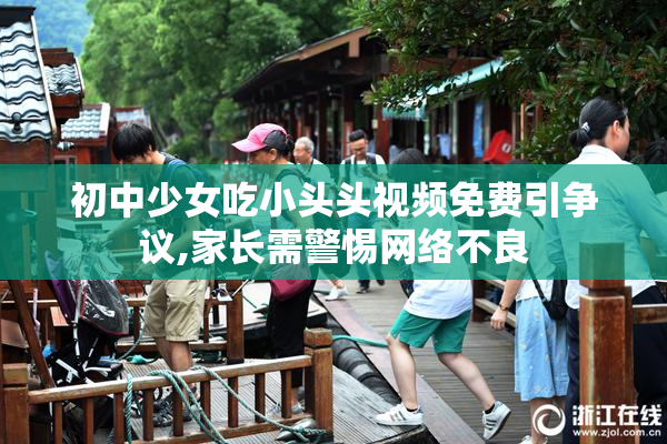 初中少女吃小头头视频免费引争议,家长需警惕网络不良