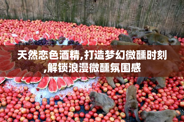 天然恋色酒精,打造梦幻微醺时刻,解锁浪漫微醺氛围感