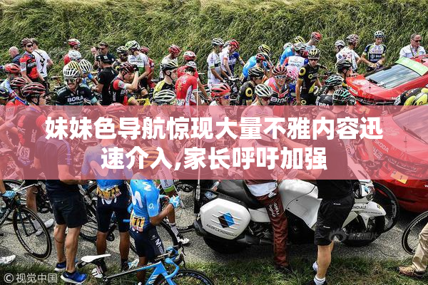 妹妹色导航惊现大量不雅内容迅速介入,家长呼吁加强