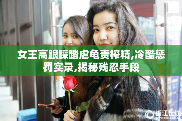 女王高跟踩踏虐龟责榨精,冷酷惩罚实录,揭秘残忍手段