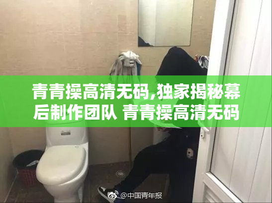 青青操高清无码,独家揭秘幕后制作团队 青青操高清无码