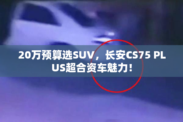20万预算选SUV，长安CS75 PLUS超合资车魅力！