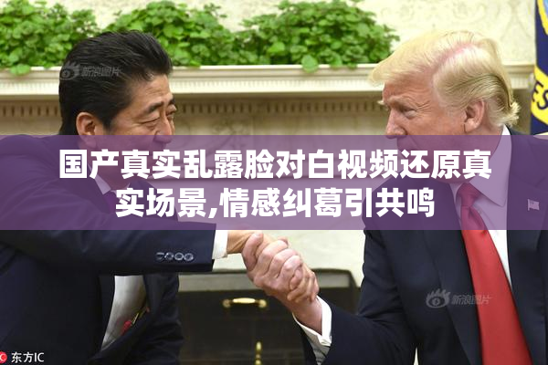 国产真实乱露脸对白视频还原真实场景,情感纠葛引共鸣