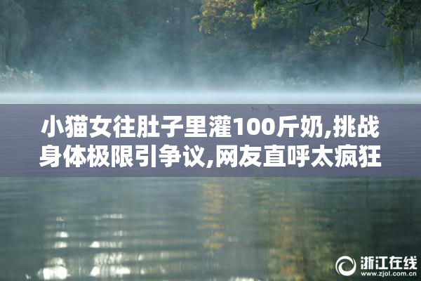 小猫女往肚子里灌100斤奶,挑战身体极限引争议,网友直呼太疯狂