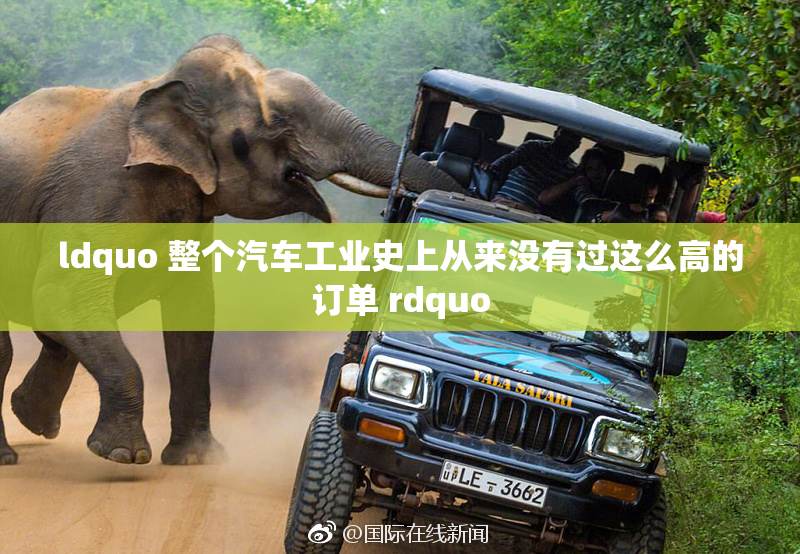 ldquo 整个汽车工业史上从来没有过这么高的订单 rdquo