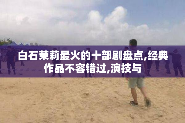 白石茉莉最火的十部剧盘点,经典作品不容错过,演技与