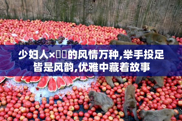 少妇人×㐅㐅的风情万种,举手投足皆是风韵,优雅中藏着故事