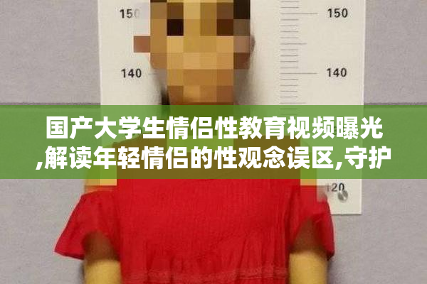 国产大学生情侣性教育视频曝光,解读年轻情侣的性观念误区,守护