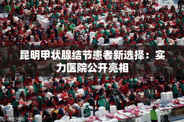 昆明甲状腺结节患者新选择：实力医院公开亮相
