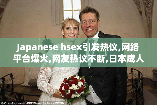 Japanese hsex引发热议,网络平台爆火,网友热议不断,日本成人娱乐