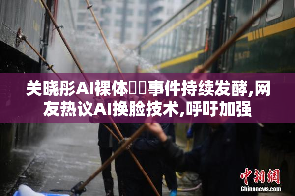 关晓彤AI裸体❌❌事件持续发酵,网友热议AI换脸技术,呼吁加强