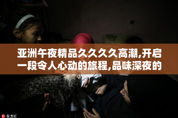 亚洲午夜精品久久久久高潮,开启一段令人心动的旅程,品味深夜的