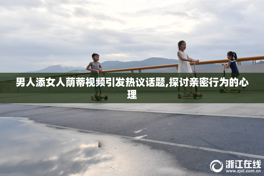 男人添女人荫蒂视频引发热议话题,探讨亲密行为的心理