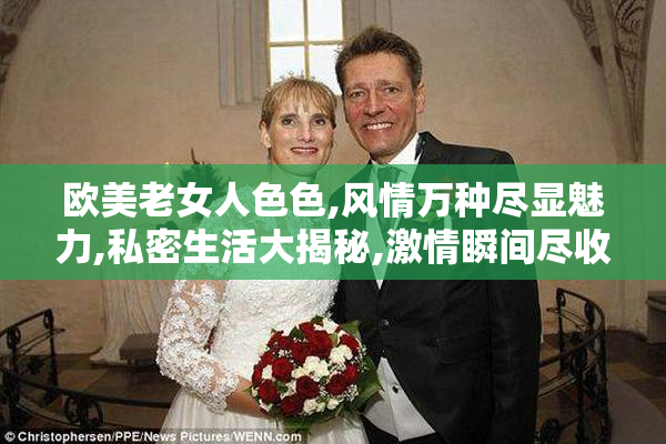 欧美老女人色色,风情万种尽显魅力,私密生活大揭秘,激情瞬间尽收