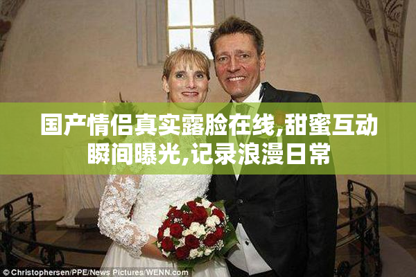 国产情侣真实露脸在线,甜蜜互动瞬间曝光,记录浪漫日常