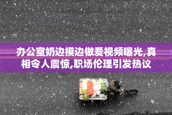 办公室奶边摸边做爰视频曝光,真相令人震惊,职场伦理引发热议