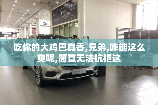 吃你的大鸡巴真香,兄弟,咋能这么爽呢,简直无法抗拒这