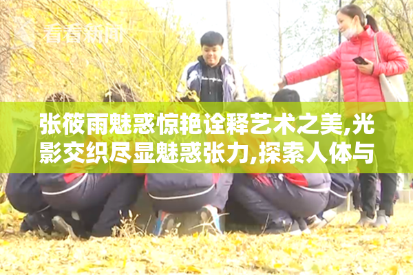 张筱雨魅惑惊艳诠释艺术之美,光影交织尽显魅惑张力,探索人体与