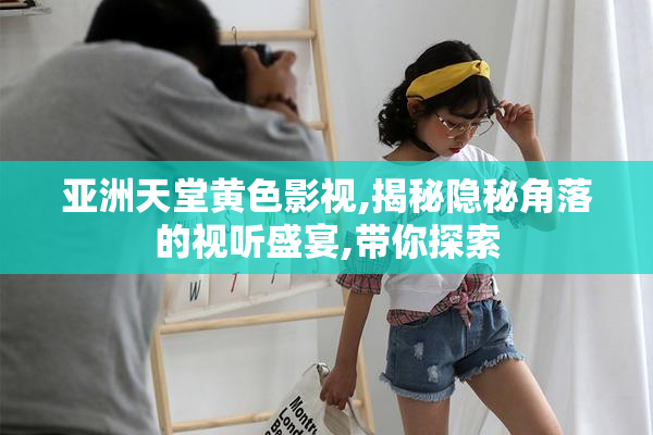 亚洲天堂黄色影视,揭秘隐秘角落的视听盛宴,带你探索